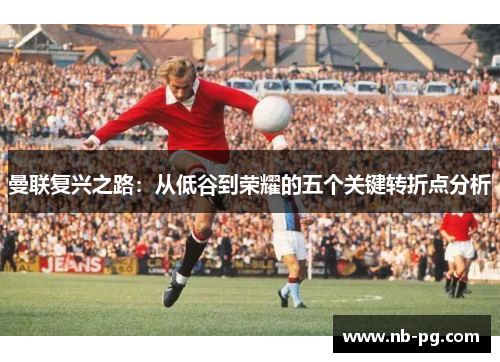 曼联复兴之路：从低谷到荣耀的五个关键转折点分析