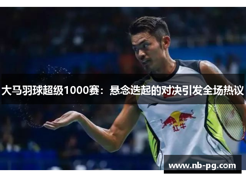 大马羽球超级1000赛：悬念迭起的对决引发全场热议