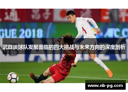 武磊谈球队发展面临的四大挑战与未来方向的深度剖析