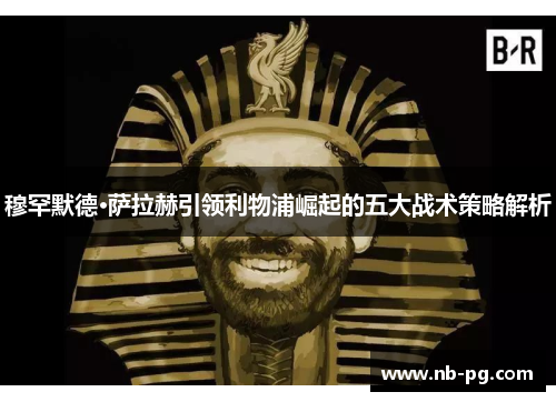 穆罕默德·萨拉赫引领利物浦崛起的五大战术策略解析