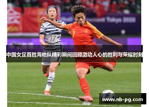 中国女足首胜海地队精彩瞬间回顾激动人心的胜利与荣耀时刻
