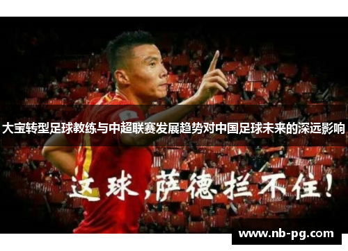 大宝转型足球教练与中超联赛发展趋势对中国足球未来的深远影响