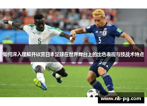 如何深入理解并欣赏日本足球在世界舞台上的出色表现与技战术特点