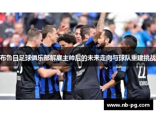 布鲁日足球俱乐部解雇主帅后的未来走向与球队重建挑战