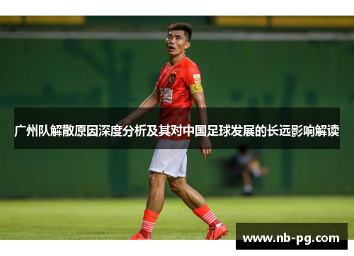 广州队解散原因深度分析及其对中国足球发展的长远影响解读