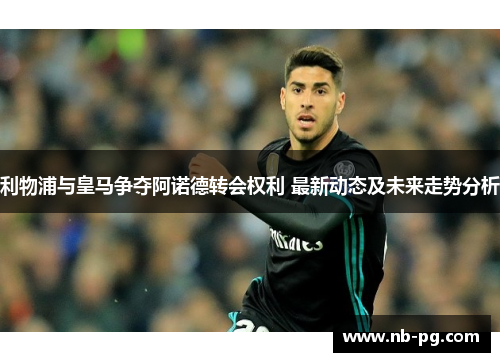 利物浦与皇马争夺阿诺德转会权利 最新动态及未来走势分析