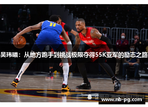 吴玮曦：从地方跑手到挑战极限夺得55K亚军的励志之路