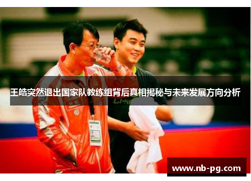 王皓突然退出国家队教练组背后真相揭秘与未来发展方向分析