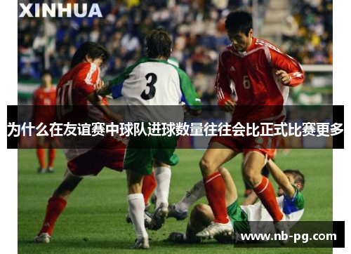 为什么在友谊赛中球队进球数量往往会比正式比赛更多