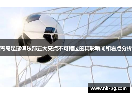 青岛足球俱乐部五大亮点不可错过的精彩瞬间和看点分析