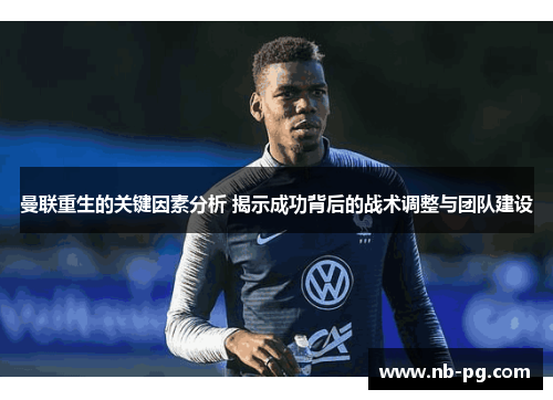 曼联重生的关键因素分析 揭示成功背后的战术调整与团队建设
