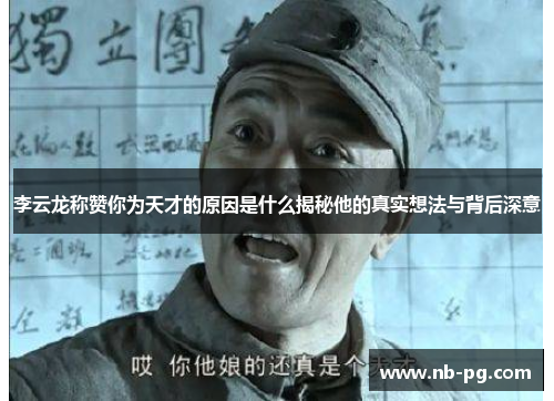 李云龙称赞你为天才的原因是什么揭秘他的真实想法与背后深意