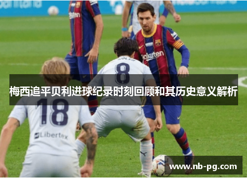 梅西追平贝利进球纪录时刻回顾和其历史意义解析