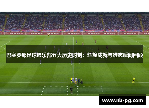 巴塞罗那足球俱乐部五大历史时刻：辉煌成就与难忘瞬间回顾