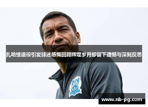 扎哈维退役引发球迷感慨回顾辉煌岁月却留下遗憾与深刻反思 扎哈维退役引发球迷感慨回顾辉煌岁月却留下遗憾与深刻反思