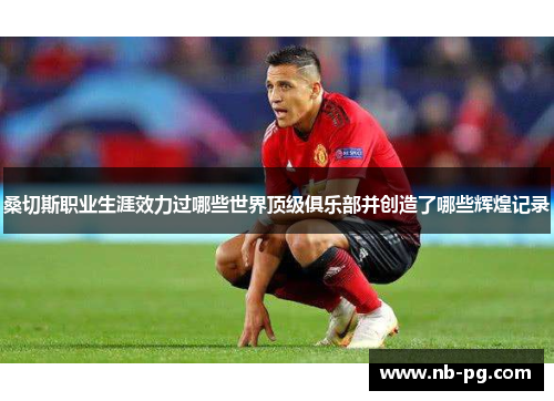 桑切斯职业生涯效力过哪些世界顶级俱乐部并创造了哪些辉煌记录