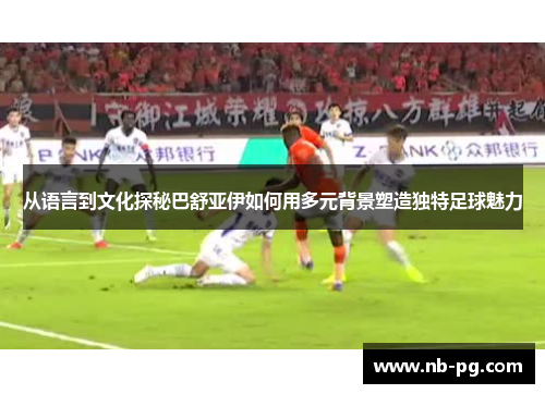 从语言到文化探秘巴舒亚伊如何用多元背景塑造独特足球魅力