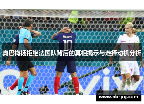 奥巴梅扬拒绝法国队背后的真相揭示与选择动机分析