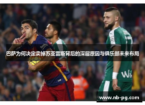 巴萨为何决定卖掉苏亚雷斯背后的深层原因与俱乐部未来布局