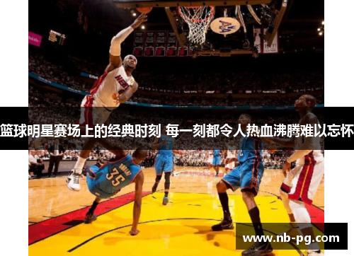 篮球明星赛场上的经典时刻 每一刻都令人热血沸腾难以忘怀