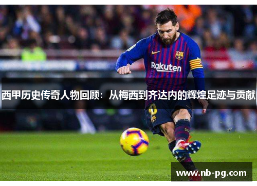 西甲历史传奇人物回顾：从梅西到齐达内的辉煌足迹与贡献