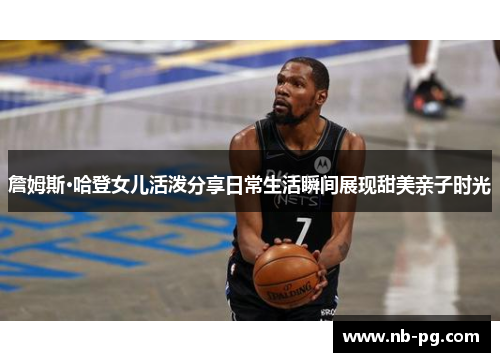 詹姆斯·哈登女儿活泼分享日常生活瞬间展现甜美亲子时光