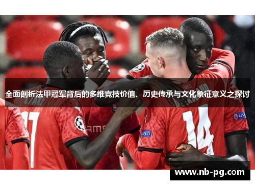全面剖析法甲冠军背后的多维竞技价值、历史传承与文化象征意义之探讨 全面剖析法甲冠军背后的多维竞技价值、历史传承与文化象征意义之探讨