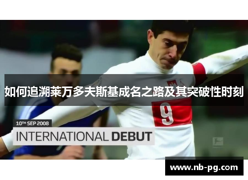 如何追溯莱万多夫斯基成名之路及其突破性时刻