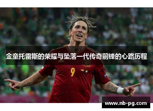 金童托雷斯的荣耀与坠落一代传奇前锋的心路历程 金童托雷斯的荣耀与坠落一代传奇前锋的心路历程