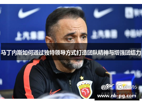 马丁内斯如何通过独特领导方式打造团队精神与增强团结力 马丁内斯如何通过独特领导方式打造团队精神与增强团结力