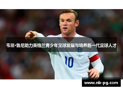 韦恩·鲁尼助力英格兰青少年足球发展与培养新一代足球人才 韦恩·鲁尼助力英格兰青少年足球发展与培养新一代足球人才