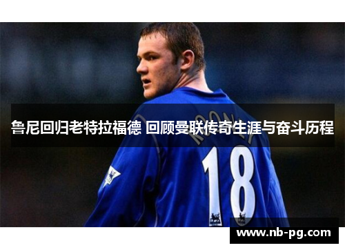 鲁尼回归老特拉福德 回顾曼联传奇生涯与奋斗历程 鲁尼回归老特拉福德 回顾曼联传奇生涯与奋斗历程