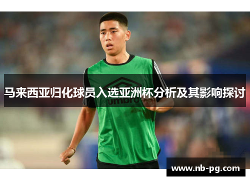 马来西亚归化球员入选亚洲杯分析及其影响探讨 马来西亚归化球员入选亚洲杯分析及其影响探讨