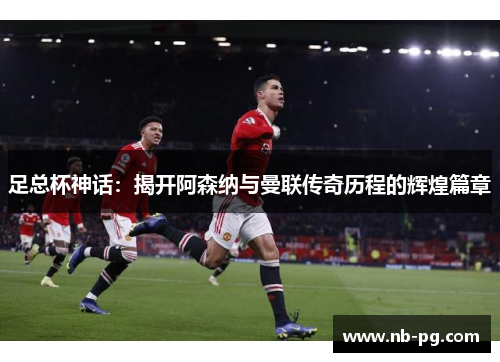 足总杯神话：揭开阿森纳与曼联传奇历程的辉煌篇章