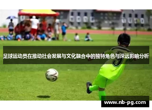 足球运动员在推动社会发展与文化融合中的独特角色与深远影响分析