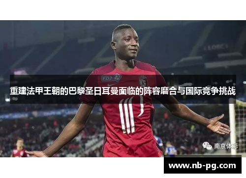 重建法甲王朝的巴黎圣日耳曼面临的阵容磨合与国际竞争挑战