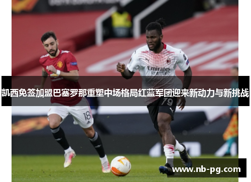 凯西免签加盟巴塞罗那重塑中场格局红蓝军团迎来新动力与新挑战