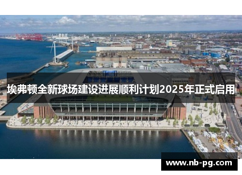 埃弗顿全新球场建设进展顺利计划2025年正式启用